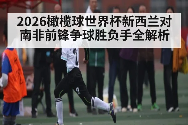 2026橄榄球世界杯新西兰对南非前锋争球胜负手全解析（kaiyun）