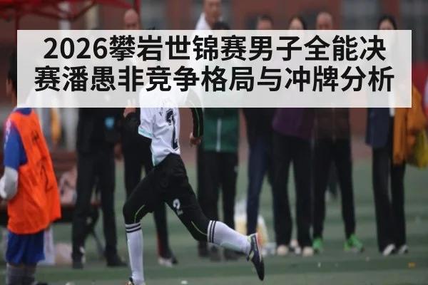 2026攀岩世锦赛男子全能决赛潘愚非竞争格局与冲牌分析（kaiyun）