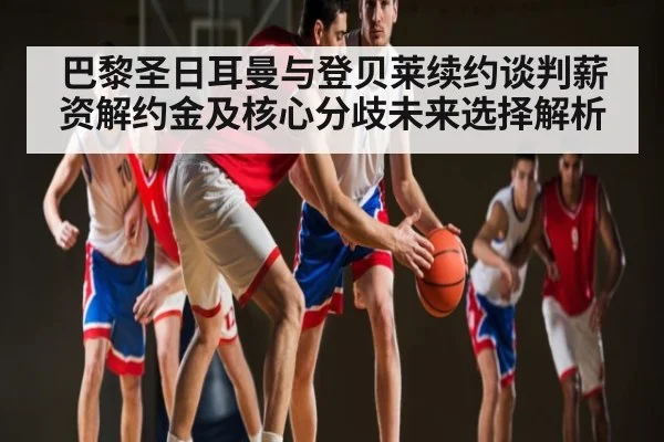 巴黎圣日耳曼与登贝莱续约谈判薪资解约金及核心分歧未来选择解析